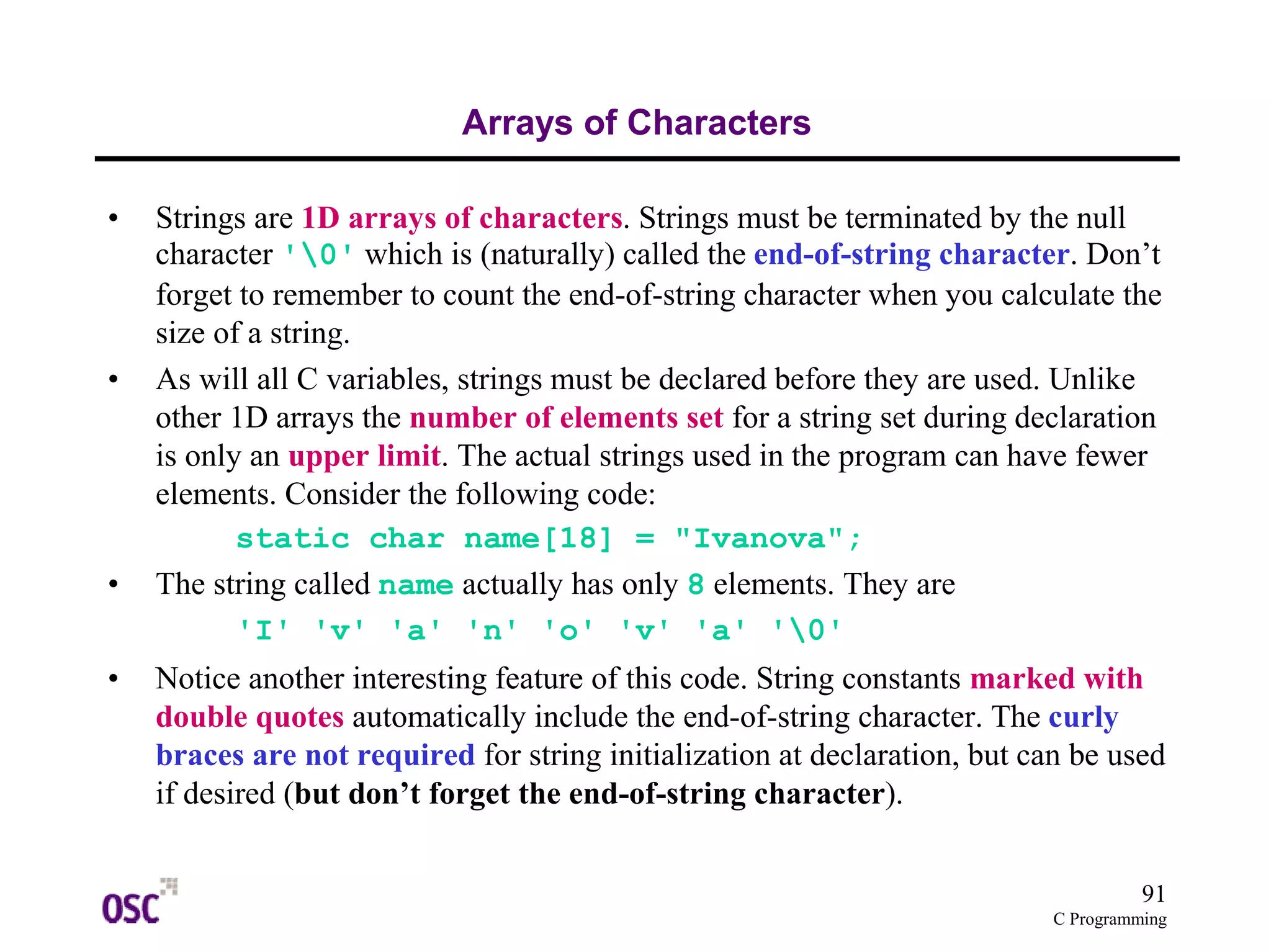 91
C Programming
Arrays of Characters
• Strings are 1D arrays of characters. Strings must be terminated by the null
character '0' which is (naturally) called the end-of-string character. Don’t
forget to remember to count the end-of-string character when you calculate the
size of a string.
• As will all C variables, strings must be declared before they are used. Unlike
other 1D arrays the number of elements set for a string set during declaration
is only an upper limit. The actual strings used in the program can have fewer
elements. Consider the following code:
static char name[18] = "Ivanova";
• The string called name actually has only 8 elements. They are
'I' 'v' 'a' 'n' 'o' 'v' 'a' '0'
• Notice another interesting feature of this code. String constants marked with
double quotes automatically include the end-of-string character. The curly
braces are not required for string initialization at declaration, but can be used
if desired (but don’t forget the end-of-string character).
 