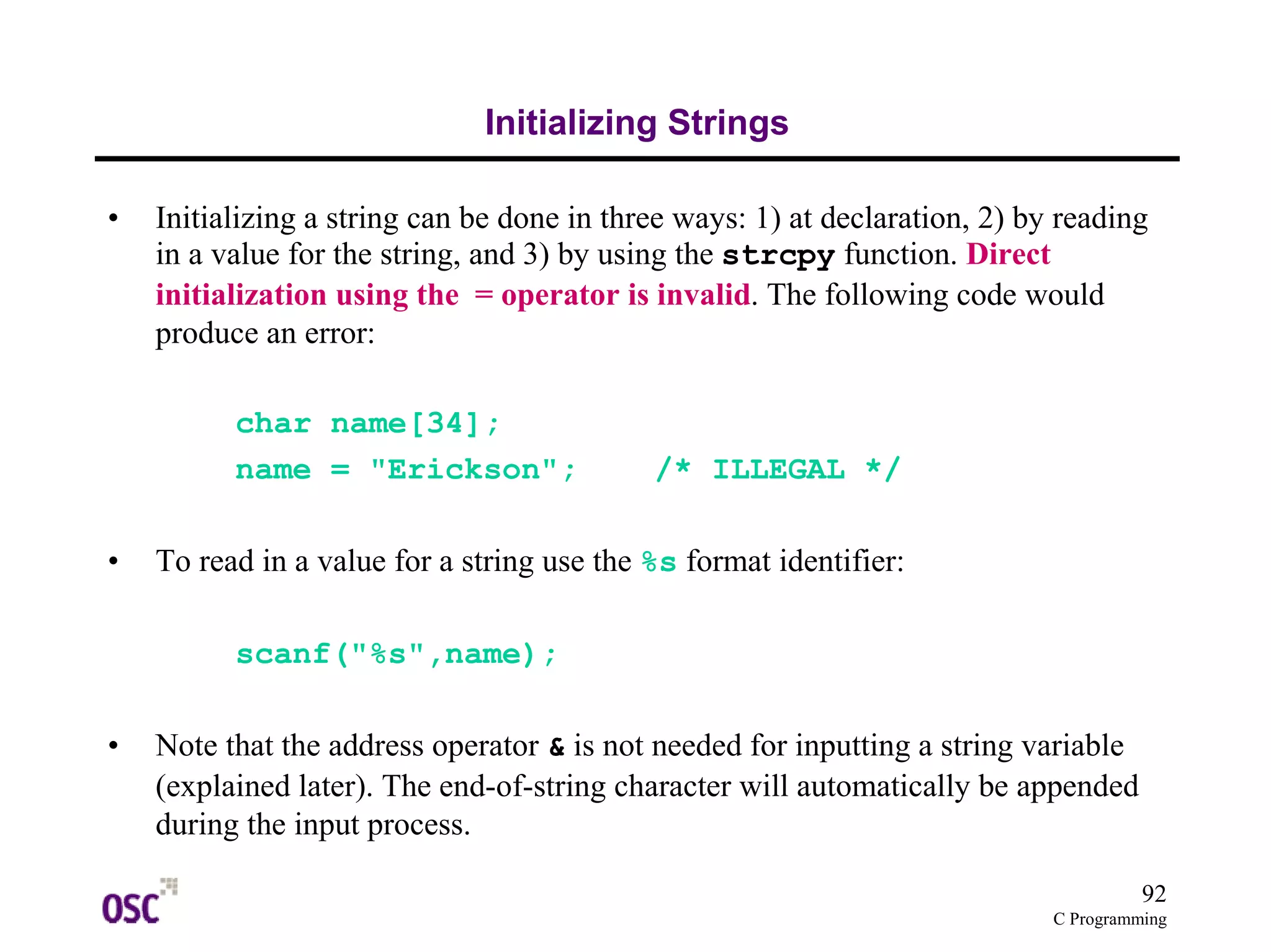 92
C Programming
Initializing Strings
• Initializing a string can be done in three ways: 1) at declaration, 2) by reading
in a value for the string, and 3) by using the strcpy function. Direct
initialization using the = operator is invalid. The following code would
produce an error:
char name[34];
name = "Erickson"; /* ILLEGAL */
• To read in a value for a string use the %s format identifier:
scanf("%s",name);
• Note that the address operator & is not needed for inputting a string variable
(explained later). The end-of-string character will automatically be appended
during the input process.
 