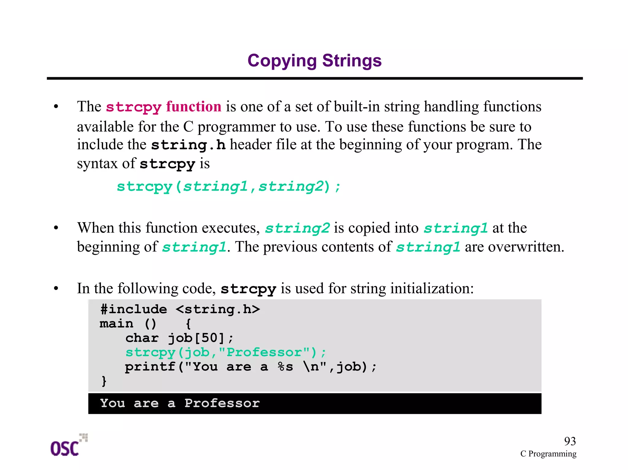 93
C Programming
Copying Strings
• The strcpy function is one of a set of built-in string handling functions
available for the C programmer to use. To use these functions be sure to
include the string.h header file at the beginning of your program. The
syntax of strcpy is
strcpy(string1,string2);
• When this function executes, string2 is copied into string1 at the
beginning of string1. The previous contents of string1 are overwritten.
• In the following code, strcpy is used for string initialization:
#include <string.h>
main () {
char job[50];
strcpy(job,"Professor");
printf("You are a %s n",job);
}
You are a Professor
 