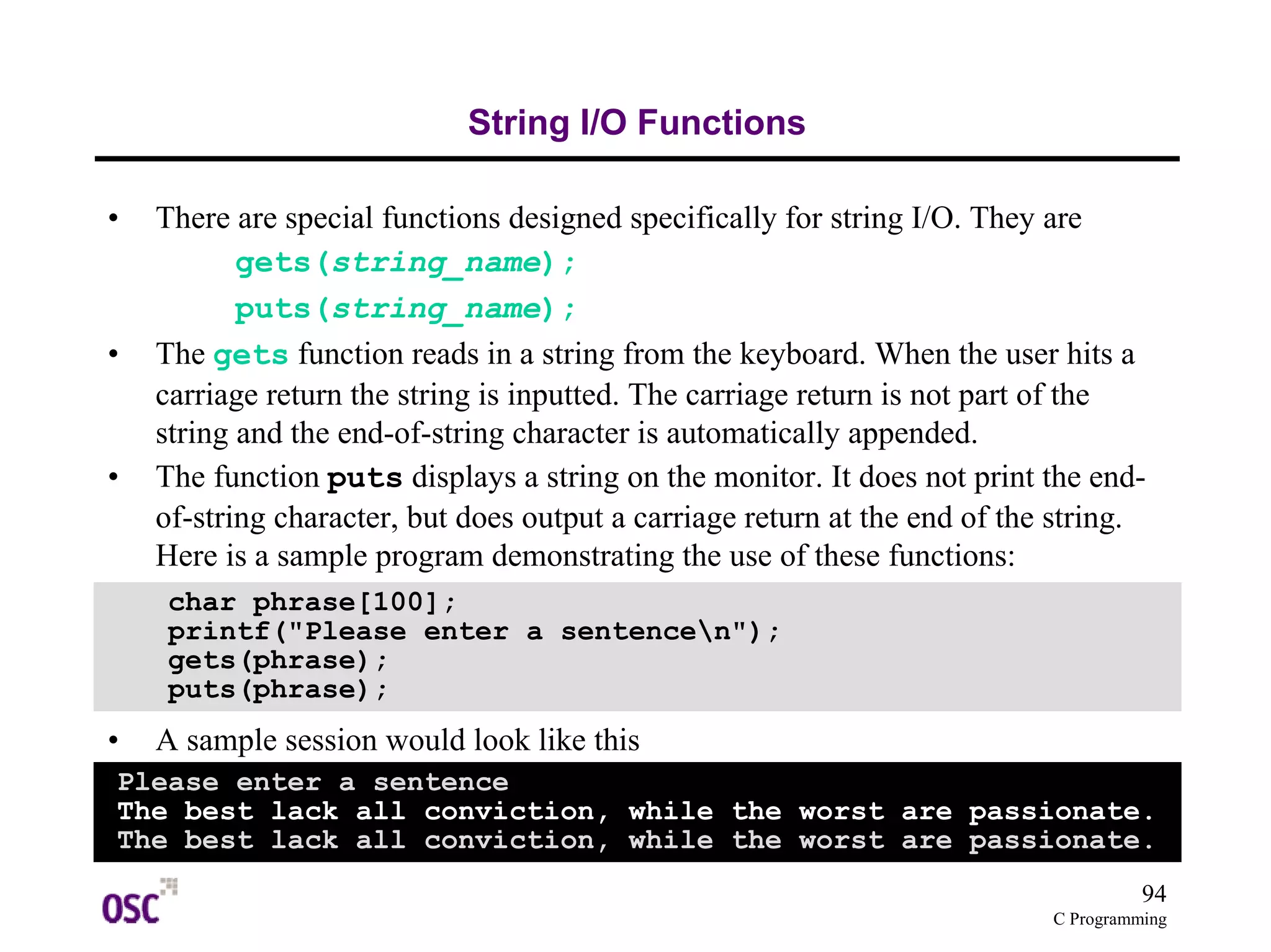 94
C Programming
String I/O Functions
• There are special functions designed specifically for string I/O. They are
gets(string_name);
puts(string_name);
• The gets function reads in a string from the keyboard. When the user hits a
carriage return the string is inputted. The carriage return is not part of the
string and the end-of-string character is automatically appended.
• The function puts displays a string on the monitor. It does not print the end-
of-string character, but does output a carriage return at the end of the string.
Here is a sample program demonstrating the use of these functions:
• A sample session would look like this
char phrase[100];
printf("Please enter a sentencen");
gets(phrase);
puts(phrase);
Please enter a sentence
The best lack all conviction, while the worst are passionate.
The best lack all conviction, while the worst are passionate.
 