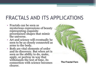 FRACTALS AND ITS APPLICATIONS
• Fractals can be seen as
mysterious expressions of beauty
representing exquisite
preordained shapes that mimic
the universe.
• Art and science will eventually be
seen to be as closely connected as
arms to the body.
• Both are vital elements of order
and its discovery. But when art is
seen as the ability to do, make,
apply, or portray in way that
withstands the test of time, its
connection with science becomes
clearer.
 