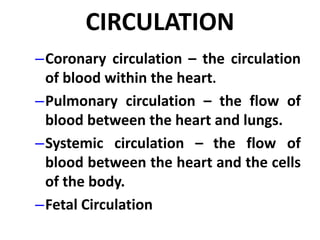 CIRCULATION
–Coronary circulation – the circulation
of blood within the heart.
–Pulmonary circulation – the flow of
blood between the heart and lungs.
–Systemic circulation – the flow of
blood between the heart and the cells
of the body.
–Fetal Circulation
 