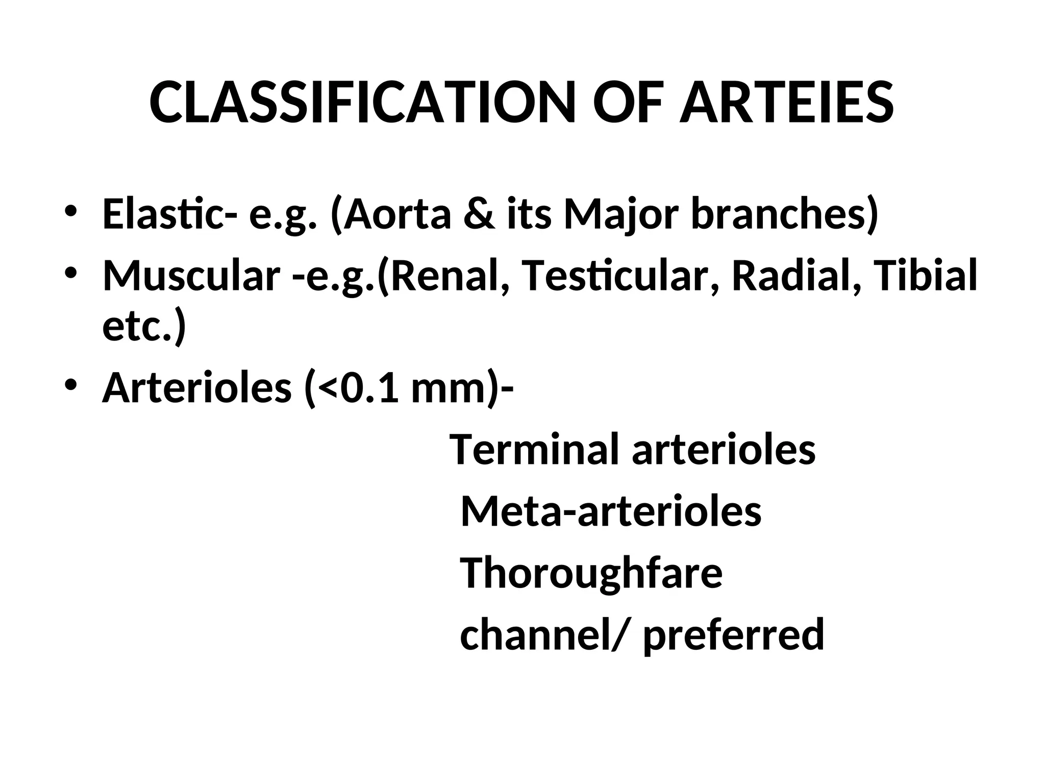 CLASSIFICATION OF ARTEIES
• Elastic- e.g. (Aorta & its Major branches)
• Muscular -e.g.(Renal, Testicular, Radial, Tibial
etc.)
• Arterioles (<0.1 mm)-
Terminal arterioles
Meta-arterioles
Thoroughfare
channel/ preferred
 