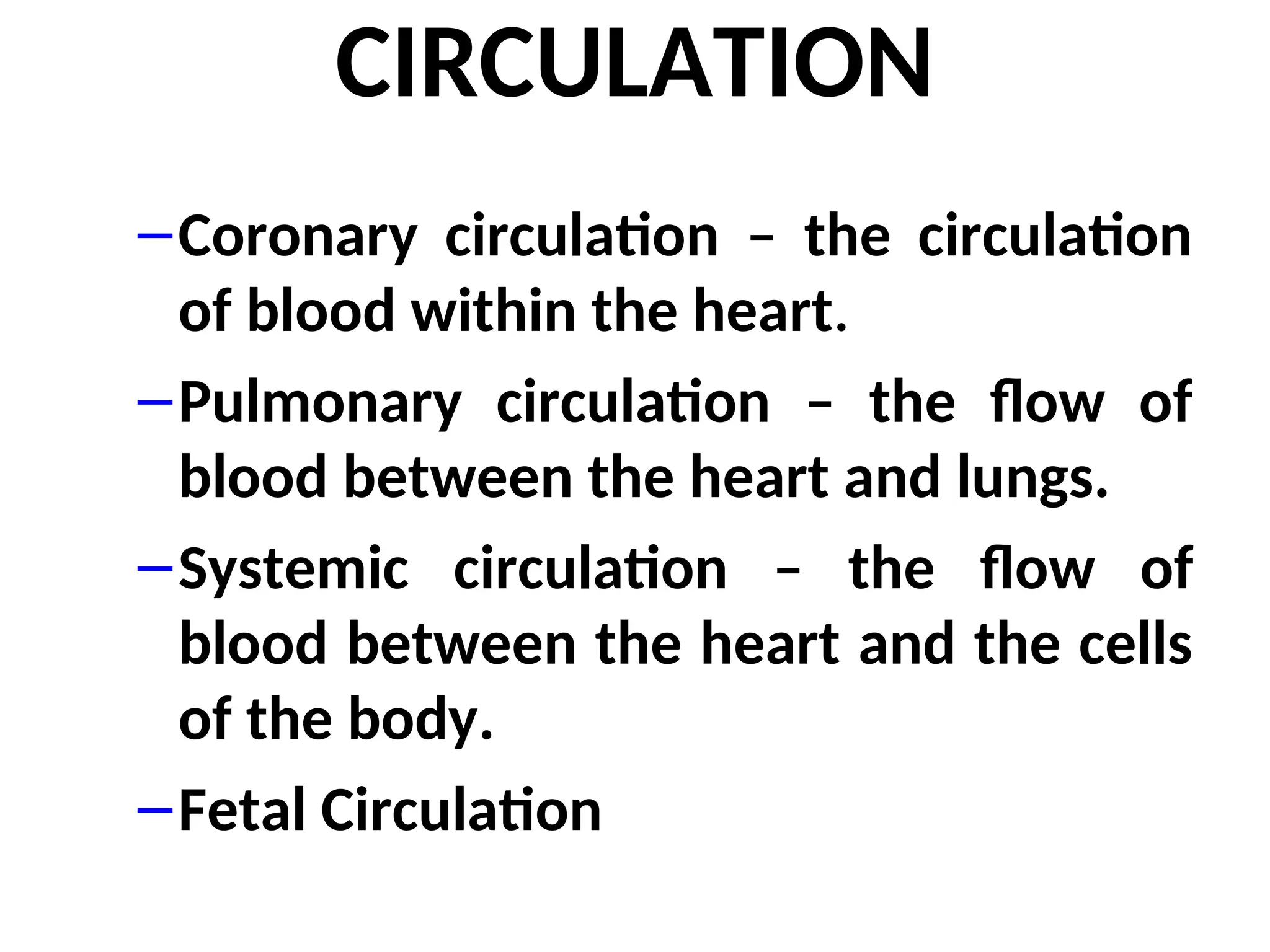 CIRCULATION
–Coronary circulation – the circulation
of blood within the heart.
–Pulmonary circulation – the flow of
blood between the heart and lungs.
–Systemic circulation – the flow of
blood between the heart and the cells
of the body.
–Fetal Circulation
 