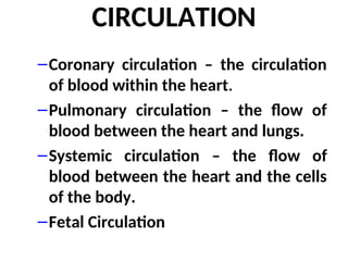 CIRCULATION
–Coronary circulation – the circulation
of blood within the heart.
–Pulmonary circulation – the flow of
blood between the heart and lungs.
–Systemic circulation – the flow of
blood between the heart and the cells
of the body.
–Fetal Circulation
 