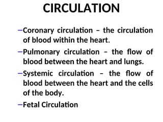 CIRCULATION
–Coronary circulation – the circulation
of blood within the heart.
–Pulmonary circulation – the flow of
blood between the heart and lungs.
–Systemic circulation – the flow of
blood between the heart and the cells
of the body.
–Fetal Circulation
 