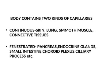 BODY CONTAINS TWO KINDS OF CAPILLARIES
• CONTINUOUS-SKIN, LUNG, SMMOTH MUSCLE,
CONNECTIVE TISSUES
• FENESTRATED- PANCREAS,ENDOCRINE GLANDS,
SMALL INTESTINE,CHOROID PLEXUS,CILLIARY
PROCESS etc.
 