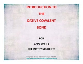 INTRODUCTION TO
THE 
DATIVE COVALENT 
DATIVE COVALENT
BOND
FOR 
CAPE UNIT 1 
CAPE UNIT 1
CHEMISTRY STUDENTS
Compiled by Denison at Global in Cunupia. 739-2656.
http://www.facebook.com/CAPEChemistryLessons

 