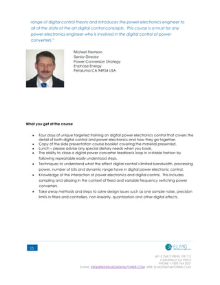 601 E DAILY DRIVE, STE 112
CAMARILLO CA 93010
PHONE +1 805 764 2027
E-MAIL: ENQUIRIES@ELMGDIGITALPOWER.COM, WEB: ELMGDIGITALPOWER.COM
10
range of digital control theory and introduces the power electronics engineer to
all of the state of the art digital control concepts. This course is a must for any
power electronics engineer who is involved in the digital control of power
converters.”
Michael Harrison.  
Senior Director 
Power Conversion Strategy
Enphase Energy
Petaluma CA 94954 USA
What you get at the course
 Four days of unique targeted training on digital power electronics control that covers the
detail of both digital control and power electronics and how they go together.
 Copy of the slide presentation course booklet covering the material presented.
 Lunch – please advise any special dietary needs when you book.
 The ability to close a digital power converter feedback loop in a stable fashion by
following repeatable easily understood steps.
 Techniques to understand what the effect digital control’s limited bandwidth, processing
power, number of bits and dynamic range have in digital power electronic control.
 Knowledge of the interaction of power electronics and digital control. This includes
sampling and aliasing in the context of fixed and variable frequency switching power
converters.
 Take away methods and steps to solve design issues such as one sample noise, precision
limits in filters and controllers, non-linearity, quantization and other digital effects.
 