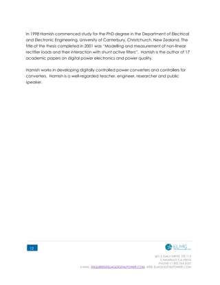 601 E DAILY DRIVE, STE 112
CAMARILLO CA 93010
PHONE +1 805 764 2027
E-MAIL: ENQUIRIES@ELMGDIGITALPOWER.COM, WEB: ELMGDIGITALPOWER.COM
12
In 1998 Hamish commenced study for the PhD degree in the Department of Electrical
and Electronic Engineering, University of Canterbury, Christchurch, New Zealand. The
title of the thesis completed in 2001 was “Modelling and measurement of non-linear
rectifier loads and their interaction with shunt active filters”. Hamish is the author of 17
academic papers on digital power electronics and power quality.
Hamish works in developing digitally controlled power converters and controllers for
converters. Hamish is a well-regarded teacher, engineer, researcher and public
speaker.
 