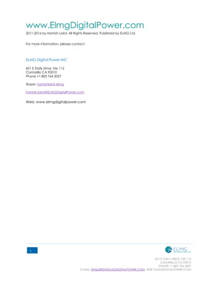 601 E DAILY DRIVE, STE 112
CAMARILLO CA 93010
PHONE +1 805 764 2027
E-MAIL: ENQUIRIES@ELMGDIGITALPOWER.COM, WEB: ELMGDIGITALPOWER.COM
1
www.ElmgDigitalPower.com
2011-2016 by Hamish Laird. All Rights Reserved. Published by ELMG Ltd.
For more information, please contact:
ELMG Ltd
ELMG Digital Power INC
601 E Daily Drive, Ste 112
Camarillo CA 93010
Phone +1 805 764 2027
Skype: hamishlaird-elmg
hamish.laird@ELMGDigitalPower.com
Web: www.elmgdigitalpower.com
 
