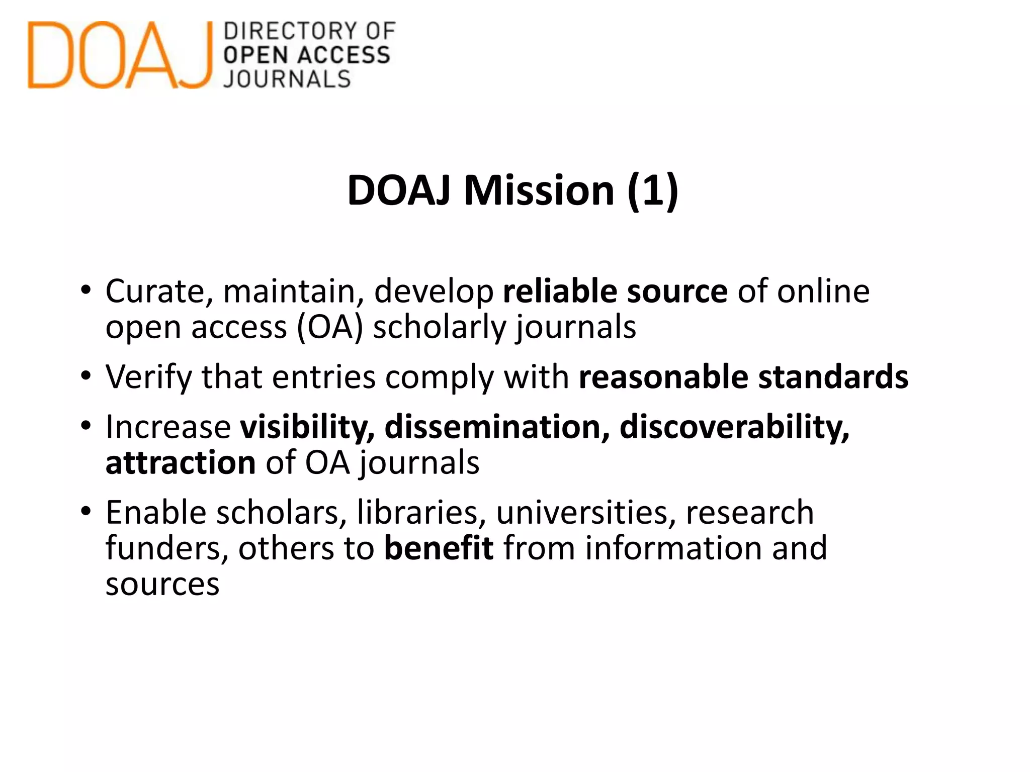 DOAJ Mission (1)
• Curate, maintain, develop reliable source of online
open access (OA) scholarly journals
• Verify that entries comply with reasonable standards
• Increase visibility, dissemination, discoverability,
attraction of OA journals
• Enable scholars, libraries, universities, research
funders, others to benefit from information and
sources
 