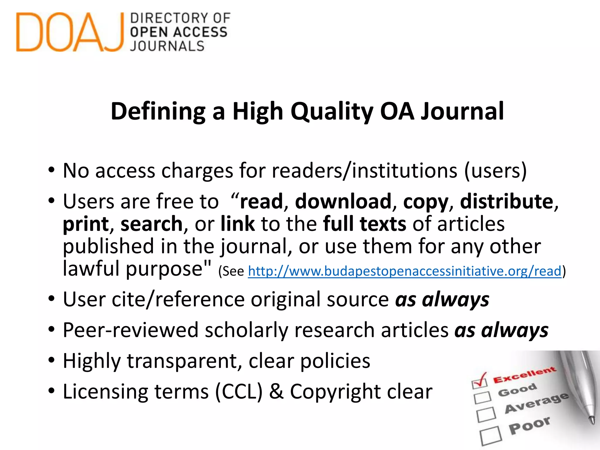 Defining a High Quality OA Journal
• No access charges for readers/institutions (users)
• Users are free to “read, download, copy, distribute,
print, search, or link to the full texts of articles
published in the journal, or use them for any other
lawful purpose" (See http://www.budapestopenaccessinitiative.org/read)
• User cite/reference original source as always
• Peer-reviewed scholarly research articles as always
• Highly transparent, clear policies
• Licensing terms (CCL) & Copyright clear
 