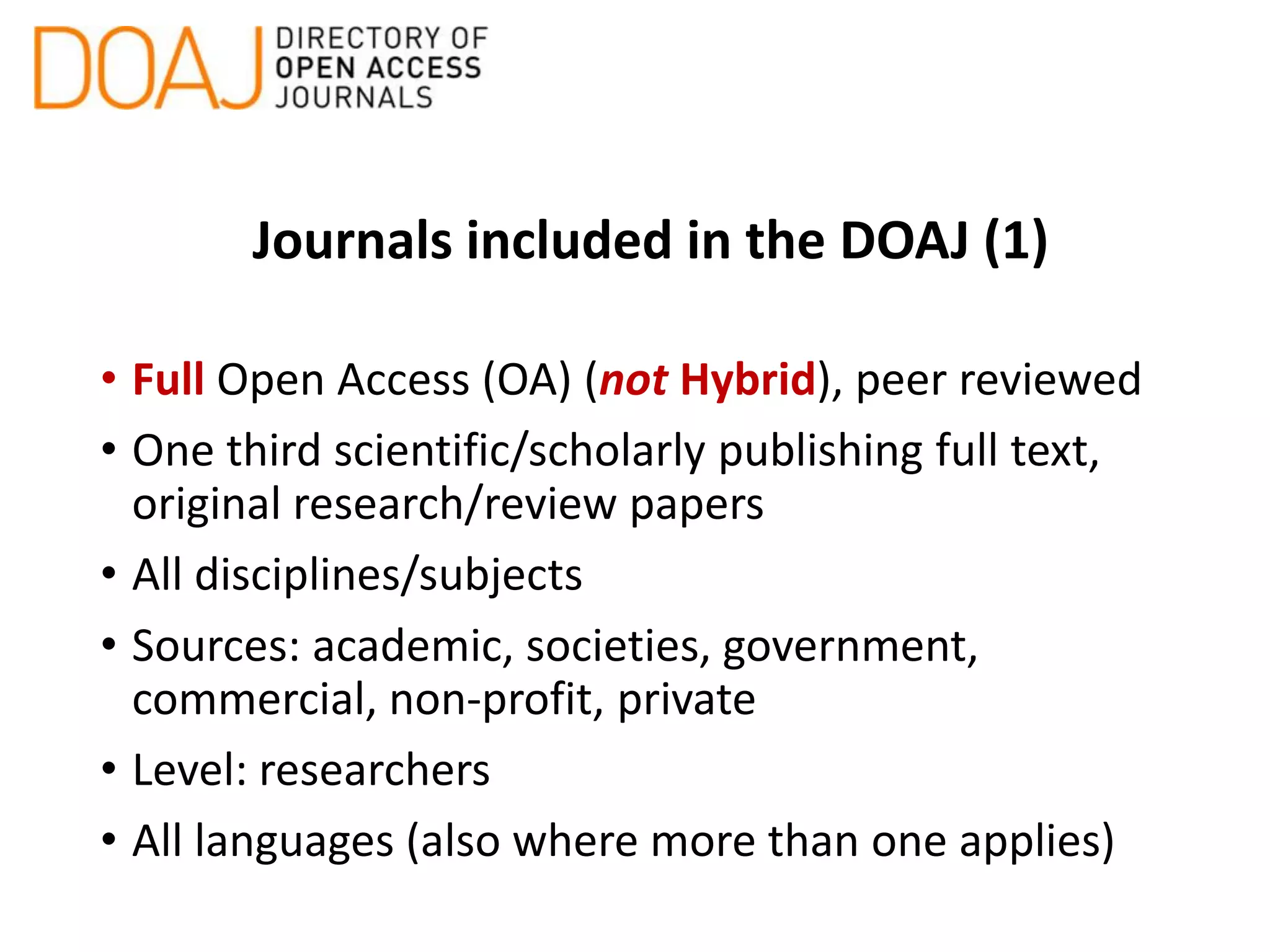 Journals included in the DOAJ (1)
• Full Open Access (OA) (not Hybrid), peer reviewed
• One third scientific/scholarly publishing full text,
original research/review papers
• All disciplines/subjects
• Sources: academic, societies, government,
commercial, non-profit, private
• Level: researchers
• All languages (also where more than one applies)
 