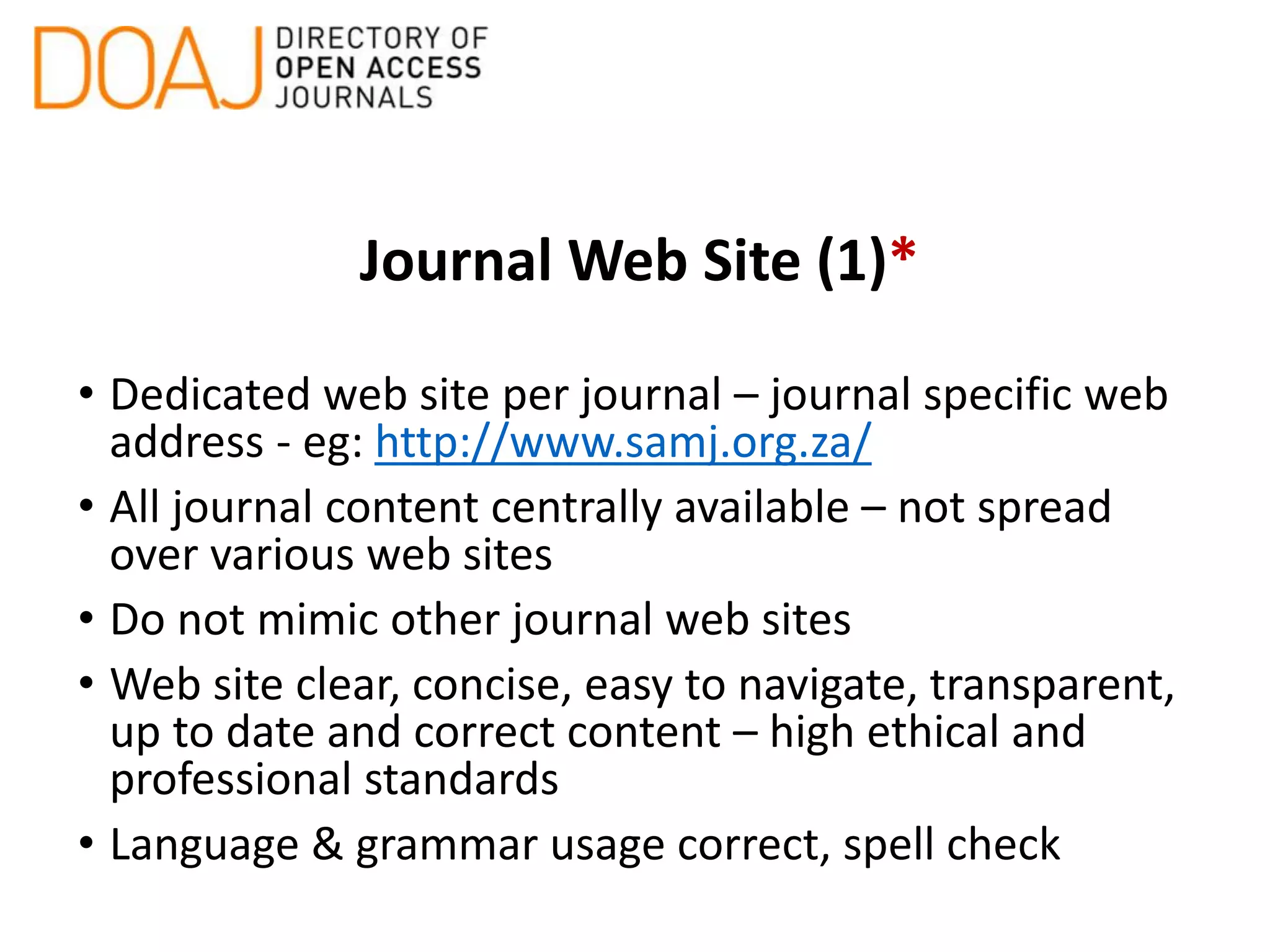 Journal Web Site (1)*
• Dedicated web site per journal – journal specific web
address - eg: http://www.samj.org.za/
• All journal content centrally available – not spread
over various web sites
• Do not mimic other journal web sites
• Web site clear, concise, easy to navigate, transparent,
up to date and correct content – high ethical and
professional standards
• Language & grammar usage correct, spell check
 