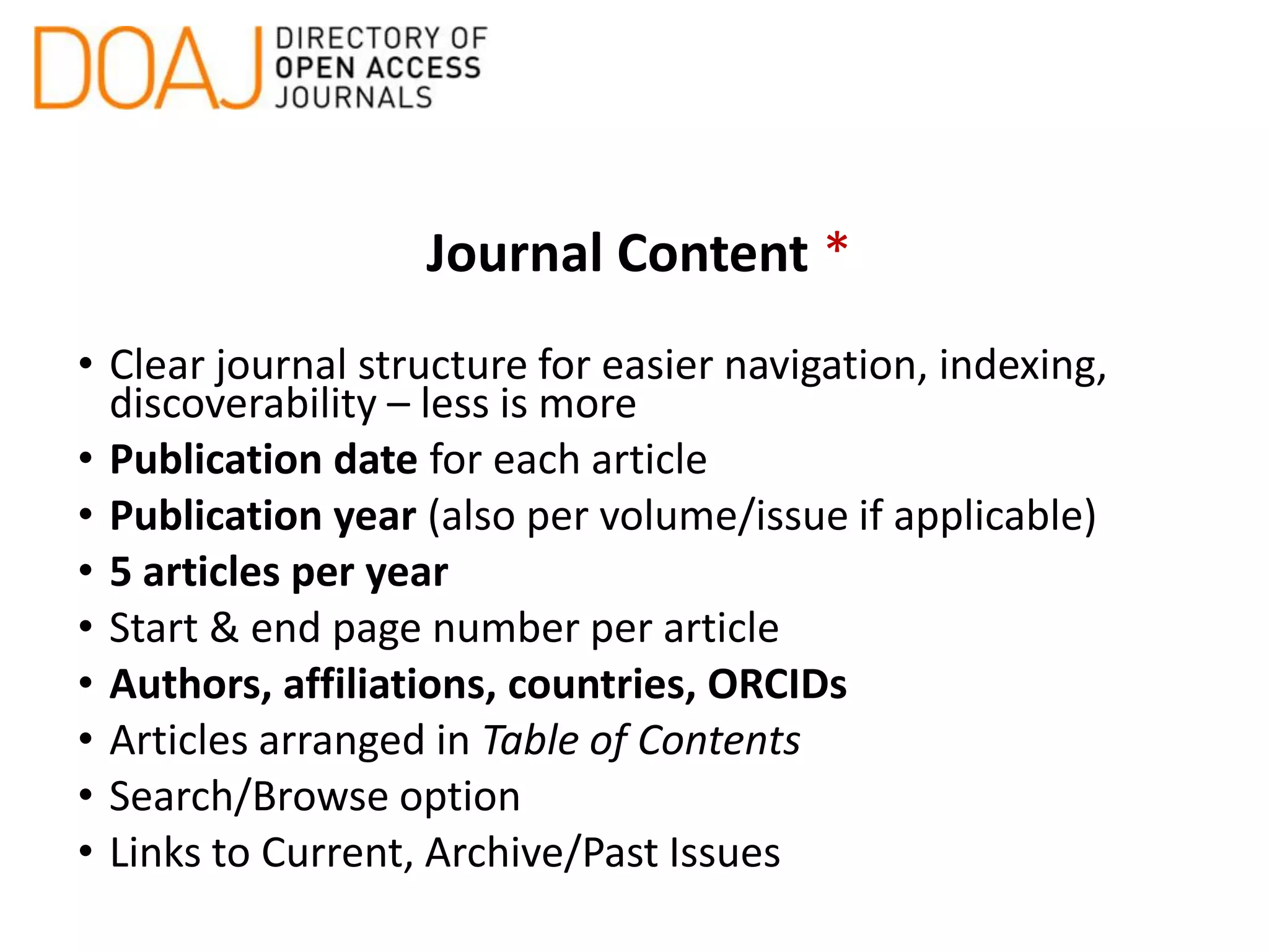 Journal Content *
• Clear journal structure for easier navigation, indexing,
discoverability – less is more
• Publication date for each article
• Publication year (also per volume/issue if applicable)
• 5 articles per year
• Start & end page number per article
• Authors, affiliations, countries, ORCIDs
• Articles arranged in Table of Contents
• Search/Browse option
• Links to Current, Archive/Past Issues
 