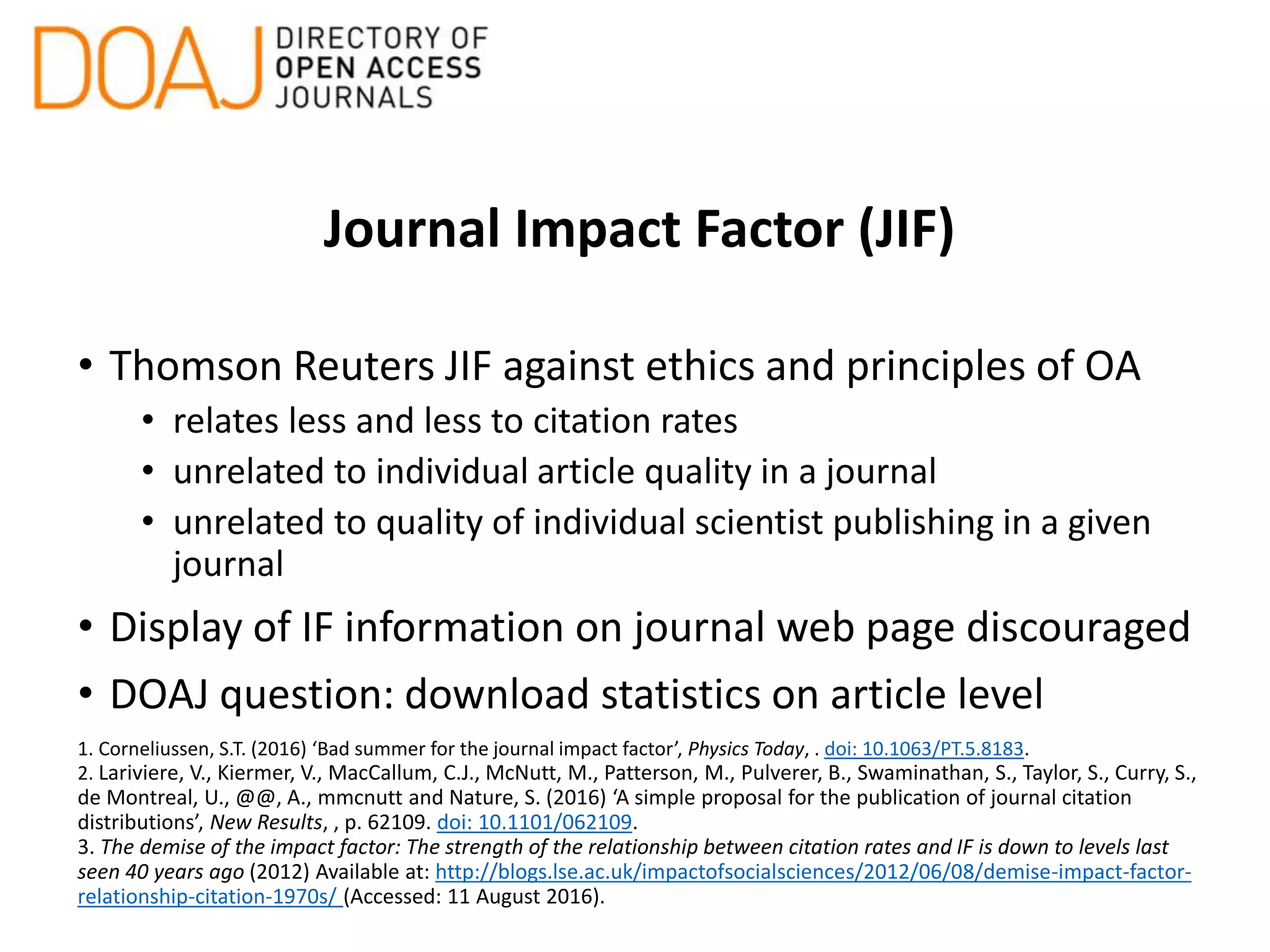 Journal Impact Factor (JIF)
• Thomson Reuters JIF against ethics and principles of OA
• relates less and less to citation rates
• unrelated to individual article quality in a journal
• unrelated to quality of individual scientist publishing in a given
journal
• Display of IF information on journal web page discouraged
• DOAJ question: download statistics on article level
1. Corneliussen, S.T. (2016) ‘Bad summer for the journal impact factor’, Physics Today, . doi: 10.1063/PT.5.8183.
2. Lariviere, V., Kiermer, V., MacCallum, C.J., McNutt, M., Patterson, M., Pulverer, B., Swaminathan, S., Taylor, S., Curry, S.,
de Montreal, U., @@, A., mmcnutt and Nature, S. (2016) ‘A simple proposal for the publication of journal citation
distributions’, New Results, , p. 62109. doi: 10.1101/062109.
3. The demise of the impact factor: The strength of the relationship between citation rates and IF is down to levels last
seen 40 years ago (2012) Available at: http://blogs.lse.ac.uk/impactofsocialsciences/2012/06/08/demise-impact-factor-
relationship-citation-1970s/ (Accessed: 11 August 2016).
 