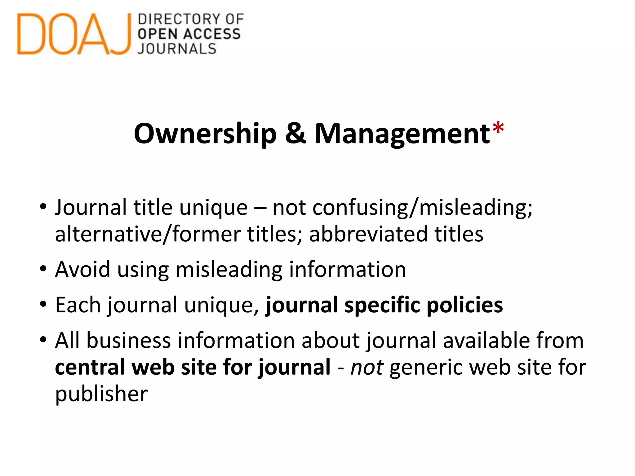 Ownership & Management*
• Journal title unique – not confusing/misleading;
alternative/former titles; abbreviated titles
• Avoid using misleading information
• Each journal unique, journal specific policies
• All business information about journal available from
central web site for journal - not generic web site for
publisher
 
