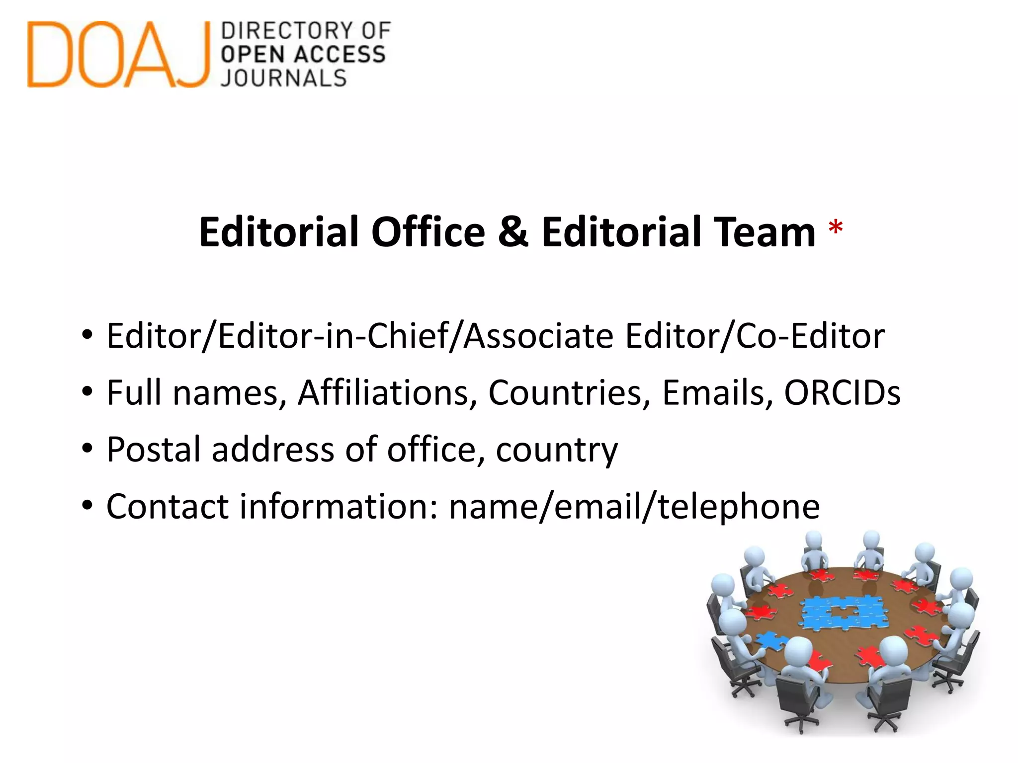 Editorial Office & Editorial Team *
• Editor/Editor-in-Chief/Associate Editor/Co-Editor
• Full names, Affiliations, Countries, Emails, ORCIDs
• Postal address of office, country
• Contact information: name/email/telephone
 