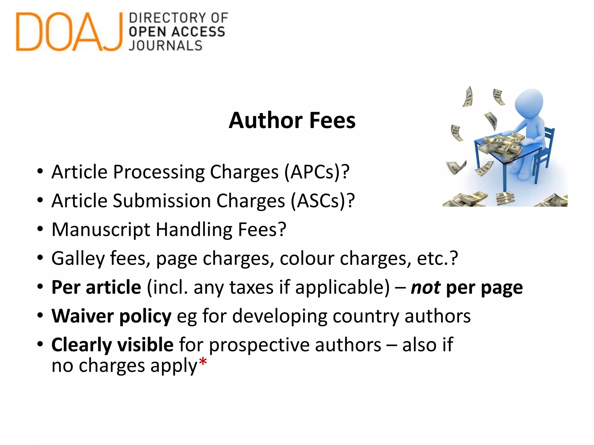 Author Fees
• Article Processing Charges (APCs)?
• Article Submission Charges (ASCs)?
• Manuscript Handling Fees?
• Galley fees, page charges, colour charges, etc.?
• Per article (incl. any taxes if applicable) – not per page
• Waiver policy eg for developing country authors
• Clearly visible for prospective authors – also if
no charges apply*
 