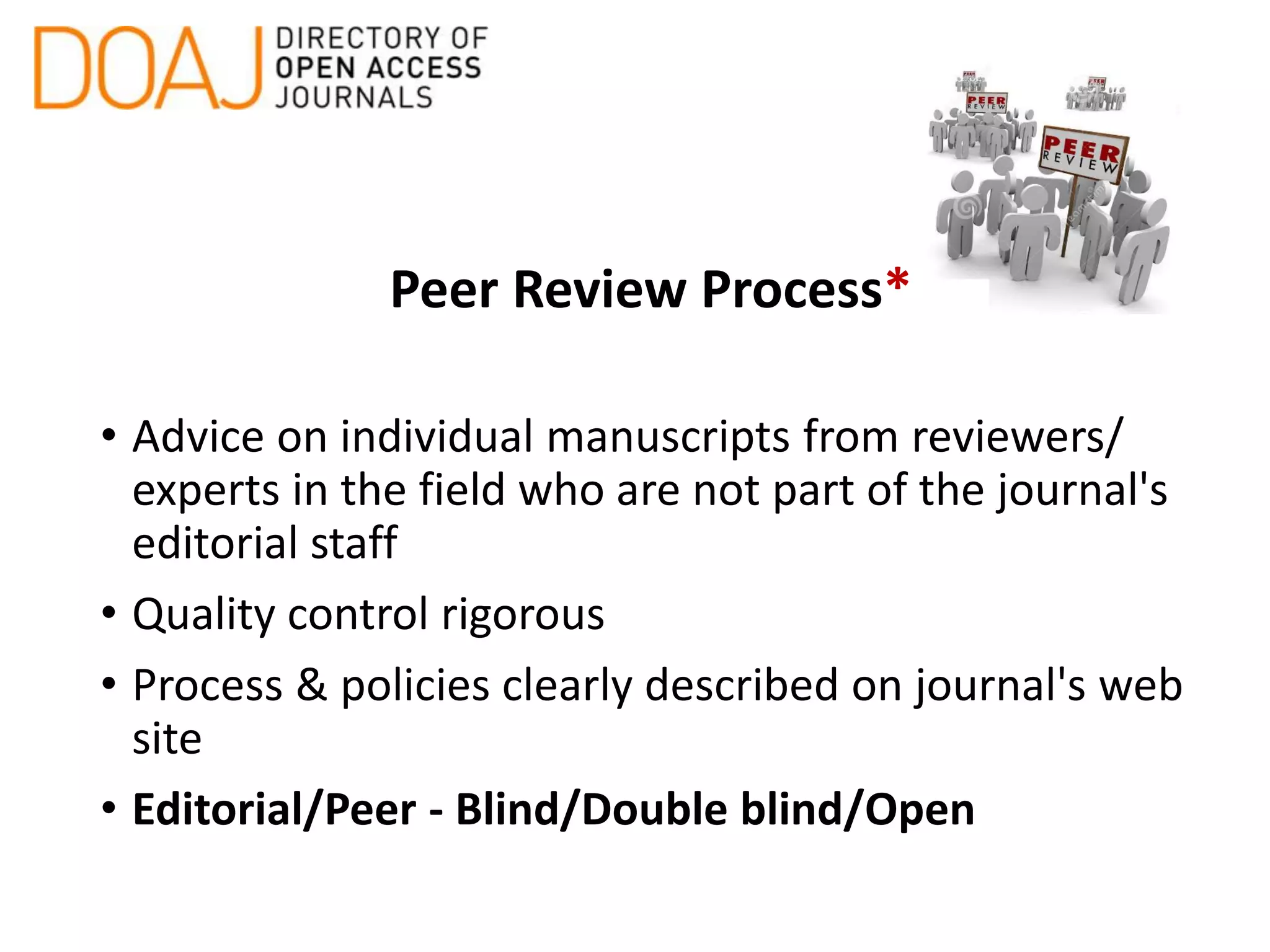 Peer Review Process*
• Advice on individual manuscripts from reviewers/
experts in the field who are not part of the journal's
editorial staff
• Quality control rigorous
• Process & policies clearly described on journal's web
site
• Editorial/Peer - Blind/Double blind/Open
 