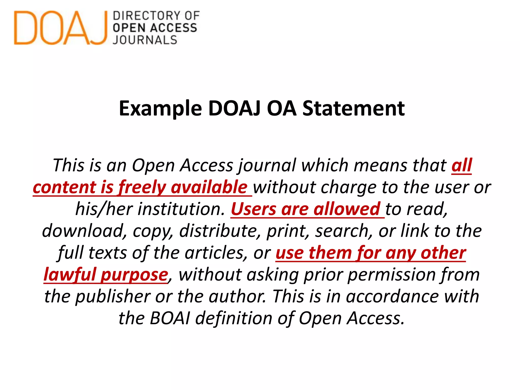 Example DOAJ OA Statement
This is an Open Access journal which means that all
content is freely available without charge to the user or
his/her institution. Users are allowed to read,
download, copy, distribute, print, search, or link to the
full texts of the articles, or use them for any other
lawful purpose, without asking prior permission from
the publisher or the author. This is in accordance with
the BOAI definition of Open Access.
 