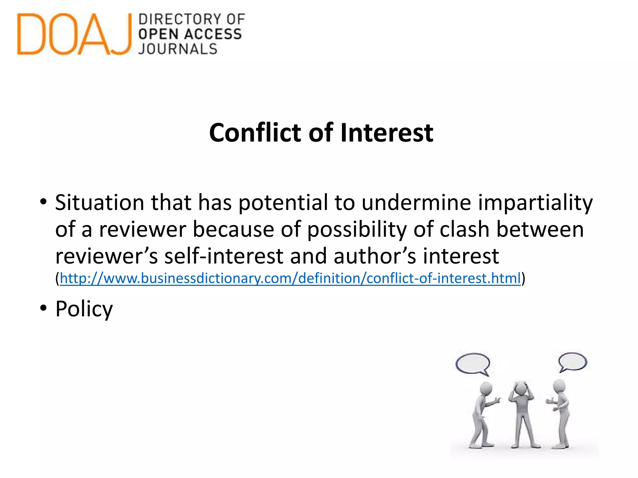 Conflict of Interest
• Situation that has potential to undermine impartiality
of a reviewer because of possibility of clash between
reviewer’s self-interest and author’s interest
(http://www.businessdictionary.com/definition/conflict-of-interest.html)
• Policy
 