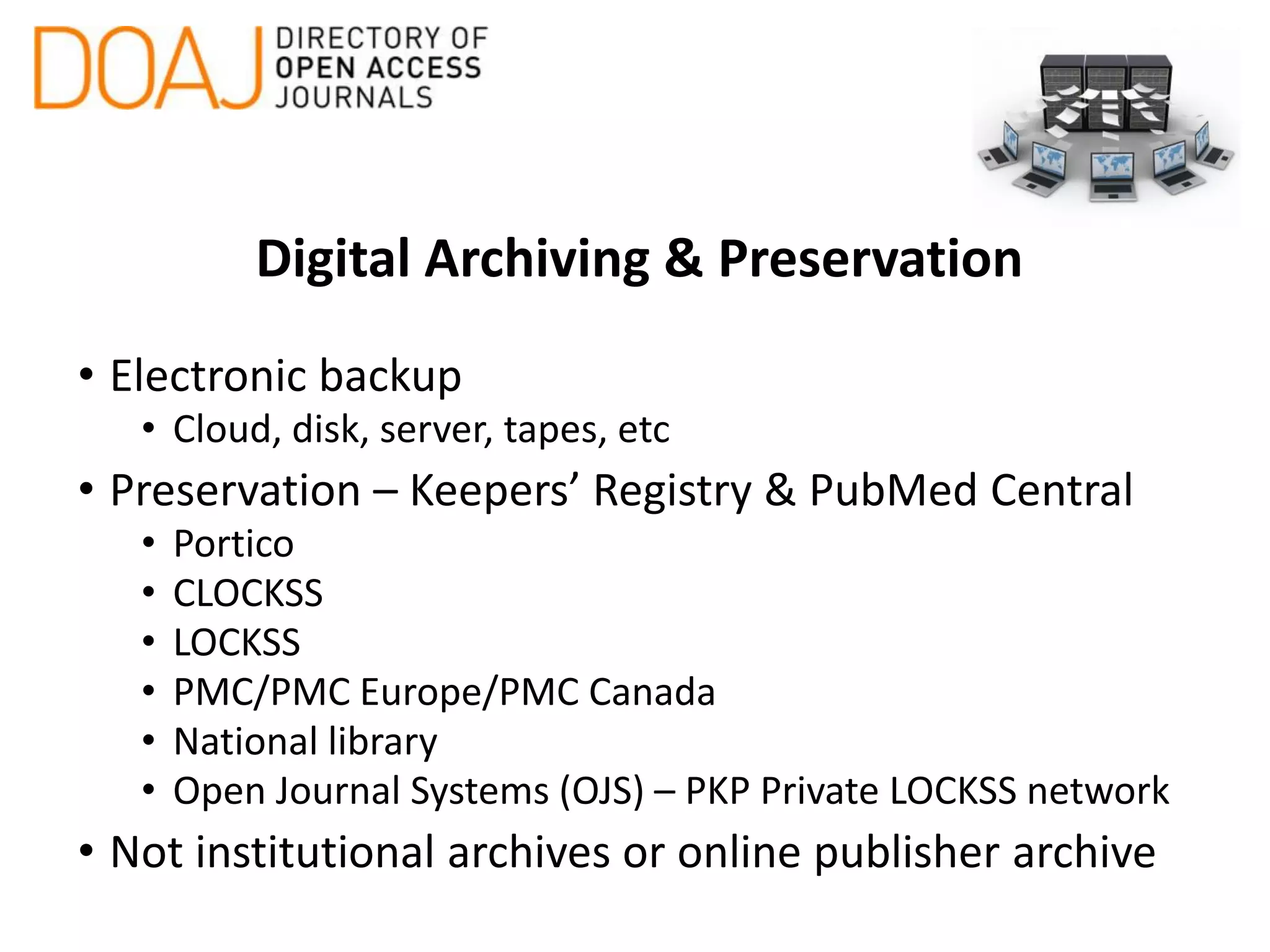 Digital Archiving & Preservation
• Electronic backup
• Cloud, disk, server, tapes, etc
• Preservation – Keepers’ Registry & PubMed Central
• Portico
• CLOCKSS
• LOCKSS
• PMC/PMC Europe/PMC Canada
• National library
• Open Journal Systems (OJS) – PKP Private LOCKSS network
• Not institutional archives or online publisher archive
 