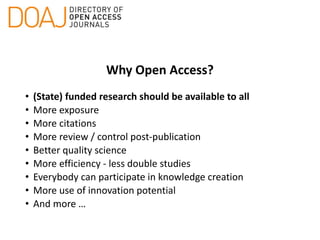 Why Open Access?
• (State) funded research should be available to all
• More exposure
• More citations
• More review / control post-publication
• Better quality science
• More efficiency - less double studies
• Everybody can participate in knowledge creation
• More use of innovation potential
• And more …
 