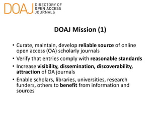 DOAJ Mission (1)
• Curate, maintain, develop reliable source of online
open access (OA) scholarly journals
• Verify that entries comply with reasonable standards
• Increase visibility, dissemination, discoverability,
attraction of OA journals
• Enable scholars, libraries, universities, research
funders, others to benefit from information and
sources
 