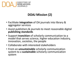 DOAJ Mission (2)
• Facilitate integration of OA journals into library &
aggregator services
• Assist publishers & journals to meet reasonable digital
publishing standards
• Support transition of scholarly communication to a
model that serves science, higher education industry,
innovation, societies, the people
• Collaborate with interested stakeholders
• From an unsustainable scholarly communication
system to a sustainable scholarly communication
system
 