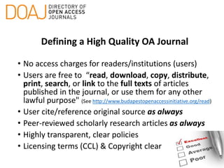 Defining a High Quality OA Journal
• No access charges for readers/institutions (users)
• Users are free to “read, download, copy, distribute,
print, search, or link to the full texts of articles
published in the journal, or use them for any other
lawful purpose" (See http://www.budapestopenaccessinitiative.org/read)
• User cite/reference original source as always
• Peer-reviewed scholarly research articles as always
• Highly transparent, clear policies
• Licensing terms (CCL) & Copyright clear
 