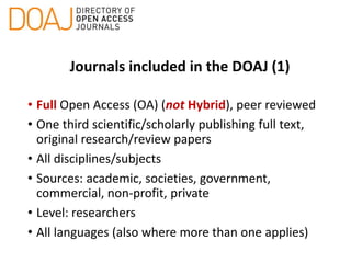 Journals included in the DOAJ (1)
• Full Open Access (OA) (not Hybrid), peer reviewed
• One third scientific/scholarly publishing full text,
original research/review papers
• All disciplines/subjects
• Sources: academic, societies, government,
commercial, non-profit, private
• Level: researchers
• All languages (also where more than one applies)
 