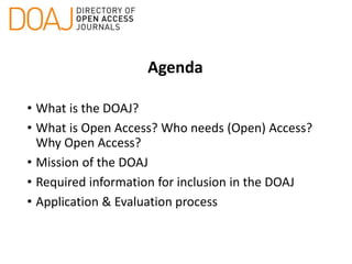 Agenda
• What is the DOAJ?
• What is Open Access? Who needs (Open) Access?
Why Open Access?
• Mission of the DOAJ
• Required information for inclusion in the DOAJ
• Application & Evaluation process
 