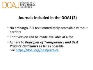 Journals included in the DOAJ (2)
• No embargo, full text immediately accessible without
barriers
• Print version can be made available at a fee
• Adhere to Principles of Transparency and Best
Practice Guidelines as far as possible
See https://doaj.org/bestpractice
 