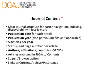Journal Content *
• Clear journal structure for easier navigation, indexing,
discoverability – less is more
• Publication date for each article
• Publication year (also per volume/issue if applicable)
• 5 articles per year
• Start & end page number per article
• Authors, affiliations, countries, ORCIDs
• Articles arranged in Table of Contents
• Search/Browse option
• Links to Current, Archive/Past Issues
 