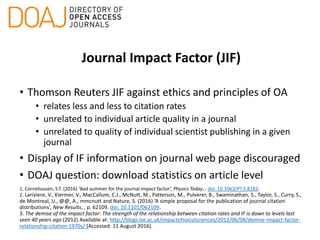 Journal Impact Factor (JIF)
• Thomson Reuters JIF against ethics and principles of OA
• relates less and less to citation rates
• unrelated to individual article quality in a journal
• unrelated to quality of individual scientist publishing in a given
journal
• Display of IF information on journal web page discouraged
• DOAJ question: download statistics on article level
1. Corneliussen, S.T. (2016) ‘Bad summer for the journal impact factor’, Physics Today, . doi: 10.1063/PT.5.8183.
2. Lariviere, V., Kiermer, V., MacCallum, C.J., McNutt, M., Patterson, M., Pulverer, B., Swaminathan, S., Taylor, S., Curry, S.,
de Montreal, U., @@, A., mmcnutt and Nature, S. (2016) ‘A simple proposal for the publication of journal citation
distributions’, New Results, , p. 62109. doi: 10.1101/062109.
3. The demise of the impact factor: The strength of the relationship between citation rates and IF is down to levels last
seen 40 years ago (2012) Available at: http://blogs.lse.ac.uk/impactofsocialsciences/2012/06/08/demise-impact-factor-
relationship-citation-1970s/ (Accessed: 11 August 2016).
 