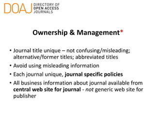 Ownership & Management*
• Journal title unique – not confusing/misleading;
alternative/former titles; abbreviated titles
• Avoid using misleading information
• Each journal unique, journal specific policies
• All business information about journal available from
central web site for journal - not generic web site for
publisher
 