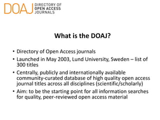 What is the DOAJ?
• Directory of Open Access journals
• Launched in May 2003, Lund University, Sweden – list of
300 titles
• Centrally, publicly and internationally available
community-curated database of high quality open access
journal titles across all disciplines (scientific/scholarly)
• Aim: to be the starting point for all information searches
for quality, peer-reviewed open access material
 