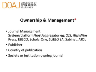 Ownership & Management*
• Journal Management
System/platform/host/aggregator eg: OJS, HighWire
Press, EBSCO, ScholarOne, SciELO SA, Sabinet, AJOL
• Publisher
• Country of publication
• Society or institution owning journal
 