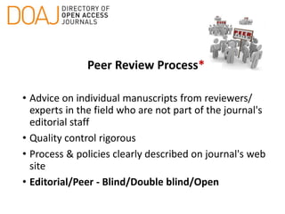 Peer Review Process*
• Advice on individual manuscripts from reviewers/
experts in the field who are not part of the journal's
editorial staff
• Quality control rigorous
• Process & policies clearly described on journal's web
site
• Editorial/Peer - Blind/Double blind/Open
 