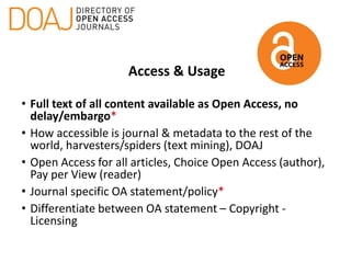 Access & Usage
• Full text of all content available as Open Access, no
delay/embargo*
• How accessible is journal & metadata to the rest of the
world, harvesters/spiders (text mining), DOAJ
• Open Access for all articles, Choice Open Access (author),
Pay per View (reader)
• Journal specific OA statement/policy*
• Differentiate between OA statement – Copyright -
Licensing
 