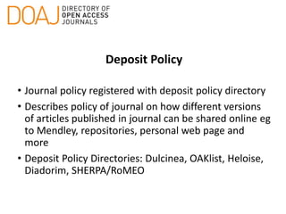 Deposit Policy
• Journal policy registered with deposit policy directory
• Describes policy of journal on how different versions
of articles published in journal can be shared online eg
to Mendley, repositories, personal web page and
more
• Deposit Policy Directories: Dulcinea, OAKlist, Heloise,
Diadorim, SHERPA/RoMEO
 