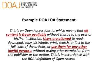 Example DOAJ OA Statement
This is an Open Access journal which means that all
content is freely available without charge to the user or
his/her institution. Users are allowed to read,
download, copy, distribute, print, search, or link to the
full texts of the articles, or use them for any other
lawful purpose, without asking prior permission from
the publisher or the author. This is in accordance with
the BOAI definition of Open Access.
 
