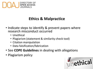 Ethics & Malpractice
• Indicate steps to identify & prevent papers where
research misconduct occurred
• Unethical
• Plagiarism (statement & similarity check tool)
• Citation manipulation
• Data falsification/fabrication
• See COPE Guidelines in dealing with allegations
• Plagiarism policy
 