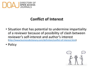 Conflict of Interest
• Situation that has potential to undermine impartiality
of a reviewer because of possibility of clash between
reviewer’s self-interest and author’s interest
(http://www.businessdictionary.com/definition/conflict-of-interest.html)
• Policy
 