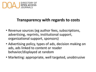Transparency with regards to costs
• Revenue sources (eg author fees, subscriptions,
advertising, reprints, institutional support,
organizational support, sponsors)
• Advertising policy, types of ads, decision making on
ads, ads linked to content or reader
behavior/displayed at random
• Marketing: appropriate, well targeted, unobtrusive
 