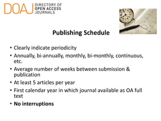 Publishing Schedule
• Clearly indicate periodicity
• Annually, bi-annually, monthly, bi-monthly, continuous,
etc.
• Average number of weeks between submission &
publication
• At least 5 articles per year
• First calendar year in which journal available as OA full
text
• No interruptions
 