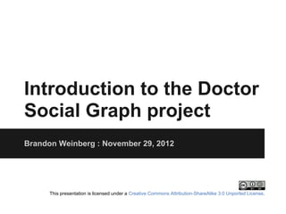 Introduction to the Doctor
Social Graph project
Brandon Weinberg : November 29, 2012




      This presentation is licensed under a Creative Commons Attribution-ShareAlike 3.0 Unported License.
 