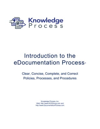 Introduction to the
eDocumentation Process                           ®




  Clear, Concise, Complete, and Correct
   Policies, Processes, and Procedures




                   Knowledge Process, Inc.
            Web: http://www.KCGGroup.com and
           http://www.DocumentationProcess.com
 